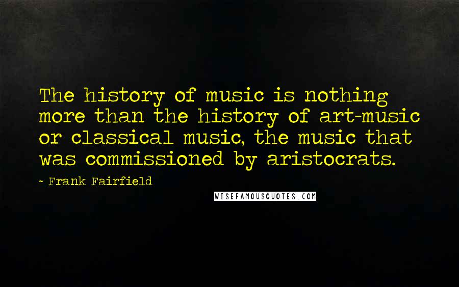 Frank Fairfield Quotes: The history of music is nothing more than the history of art-music or classical music, the music that was commissioned by aristocrats.