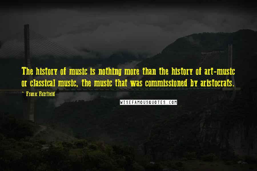 Frank Fairfield Quotes: The history of music is nothing more than the history of art-music or classical music, the music that was commissioned by aristocrats.