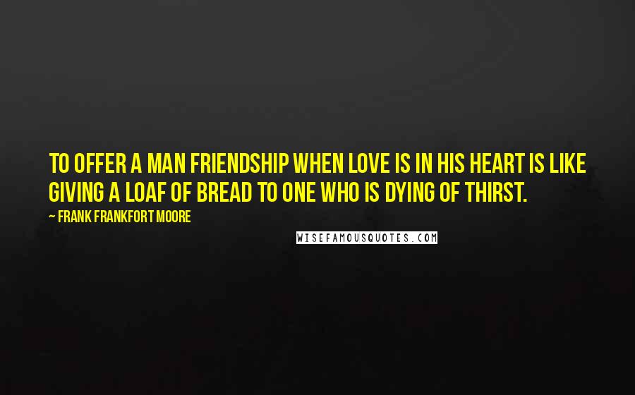 Frank Frankfort Moore Quotes: To offer a man friendship when love is in his heart is like giving a loaf of bread to one who is dying of thirst.