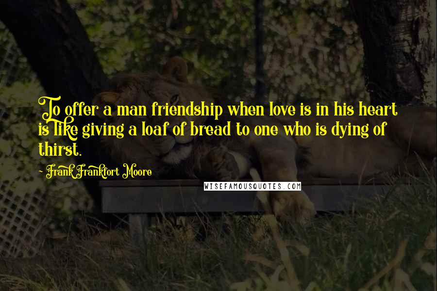 Frank Frankfort Moore Quotes: To offer a man friendship when love is in his heart is like giving a loaf of bread to one who is dying of thirst.