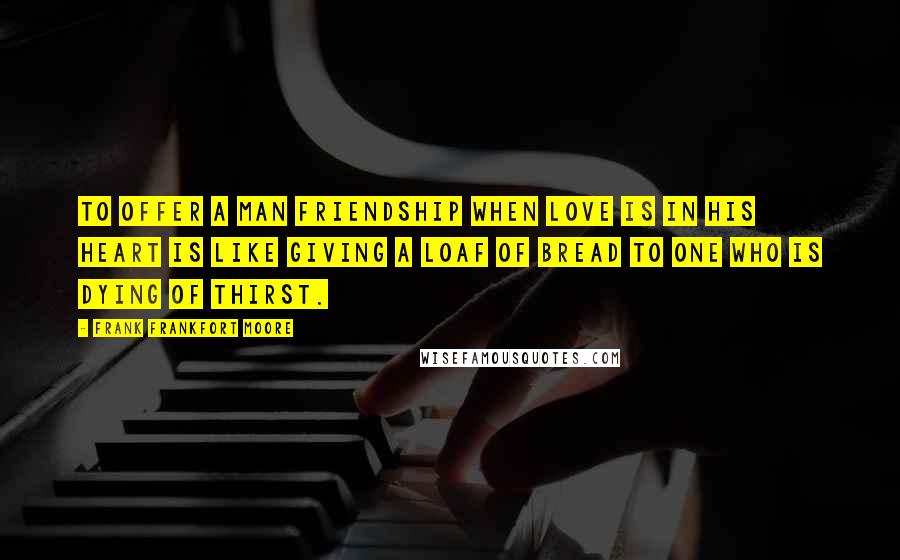 Frank Frankfort Moore Quotes: To offer a man friendship when love is in his heart is like giving a loaf of bread to one who is dying of thirst.