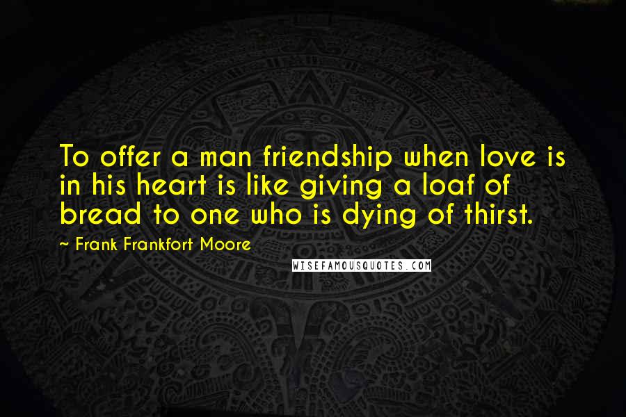 Frank Frankfort Moore Quotes: To offer a man friendship when love is in his heart is like giving a loaf of bread to one who is dying of thirst.