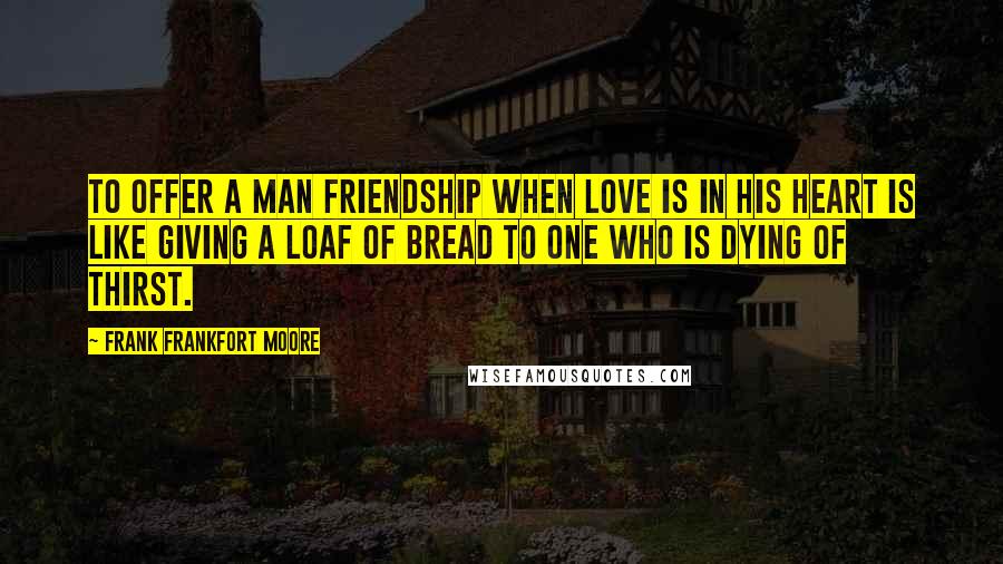 Frank Frankfort Moore Quotes: To offer a man friendship when love is in his heart is like giving a loaf of bread to one who is dying of thirst.