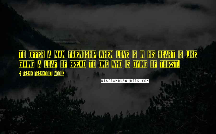 Frank Frankfort Moore Quotes: To offer a man friendship when love is in his heart is like giving a loaf of bread to one who is dying of thirst.