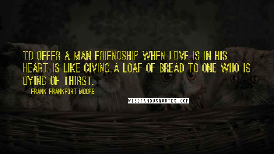 Frank Frankfort Moore Quotes: To offer a man friendship when love is in his heart is like giving a loaf of bread to one who is dying of thirst.