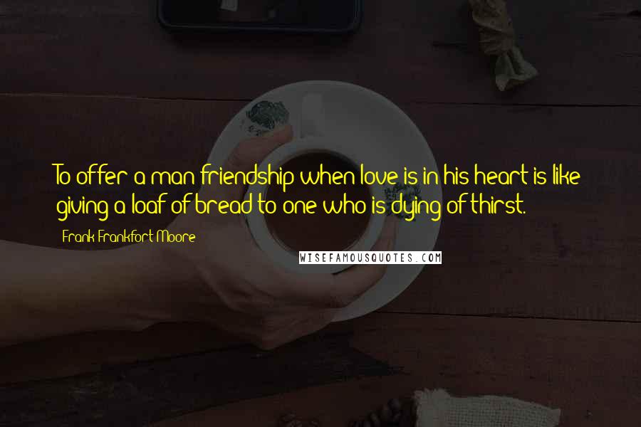 Frank Frankfort Moore Quotes: To offer a man friendship when love is in his heart is like giving a loaf of bread to one who is dying of thirst.