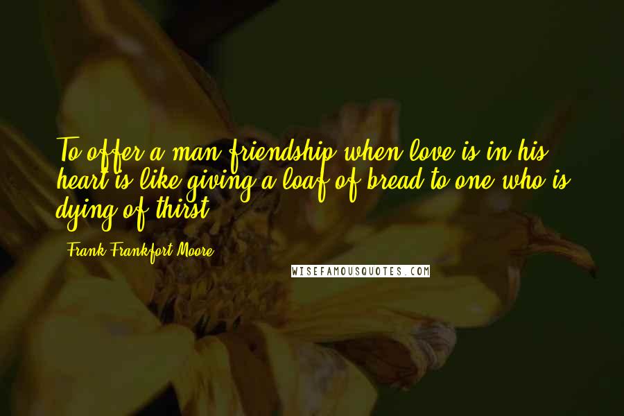 Frank Frankfort Moore Quotes: To offer a man friendship when love is in his heart is like giving a loaf of bread to one who is dying of thirst.