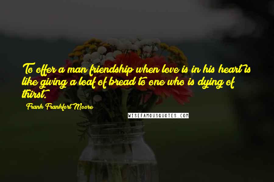 Frank Frankfort Moore Quotes: To offer a man friendship when love is in his heart is like giving a loaf of bread to one who is dying of thirst.