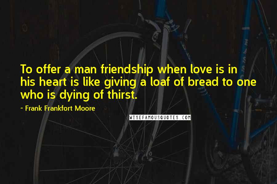 Frank Frankfort Moore Quotes: To offer a man friendship when love is in his heart is like giving a loaf of bread to one who is dying of thirst.