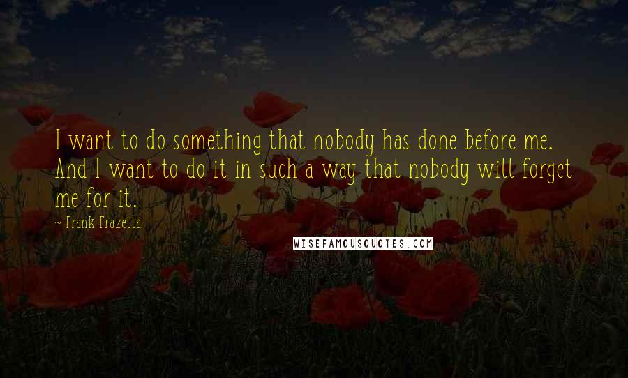 Frank Frazetta Quotes: I want to do something that nobody has done before me. And I want to do it in such a way that nobody will forget me for it.