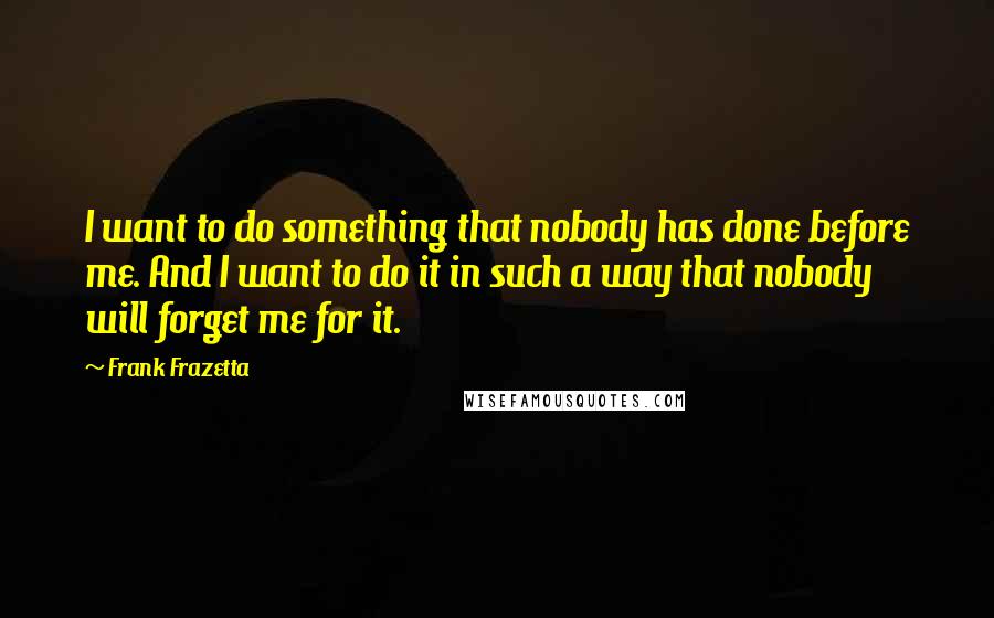 Frank Frazetta Quotes: I want to do something that nobody has done before me. And I want to do it in such a way that nobody will forget me for it.