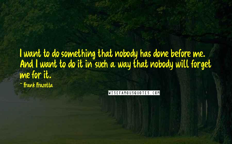 Frank Frazetta Quotes: I want to do something that nobody has done before me. And I want to do it in such a way that nobody will forget me for it.