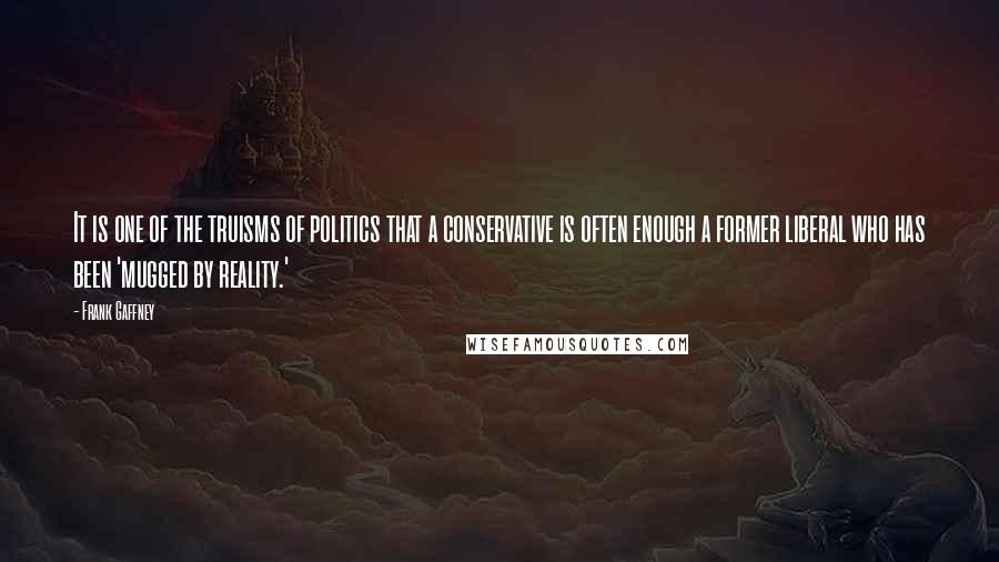 Frank Gaffney Quotes: It is one of the truisms of politics that a conservative is often enough a former liberal who has been 'mugged by reality.'