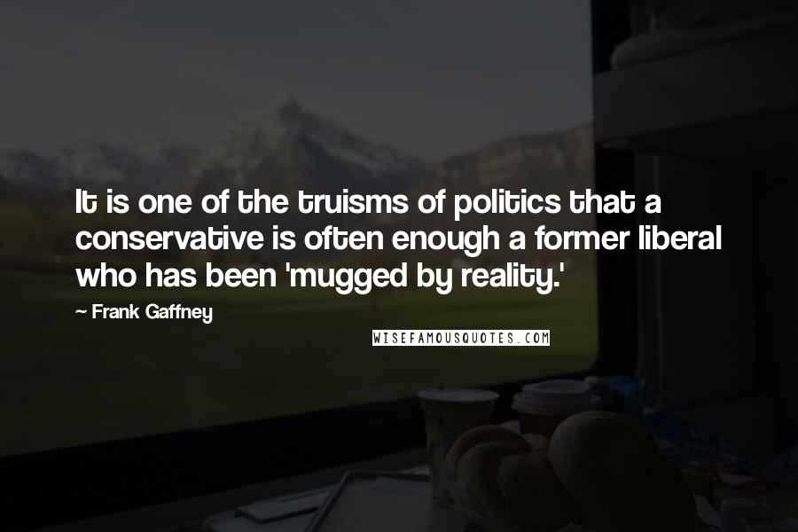 Frank Gaffney Quotes: It is one of the truisms of politics that a conservative is often enough a former liberal who has been 'mugged by reality.'