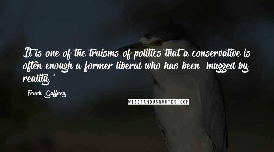 Frank Gaffney Quotes: It is one of the truisms of politics that a conservative is often enough a former liberal who has been 'mugged by reality.'