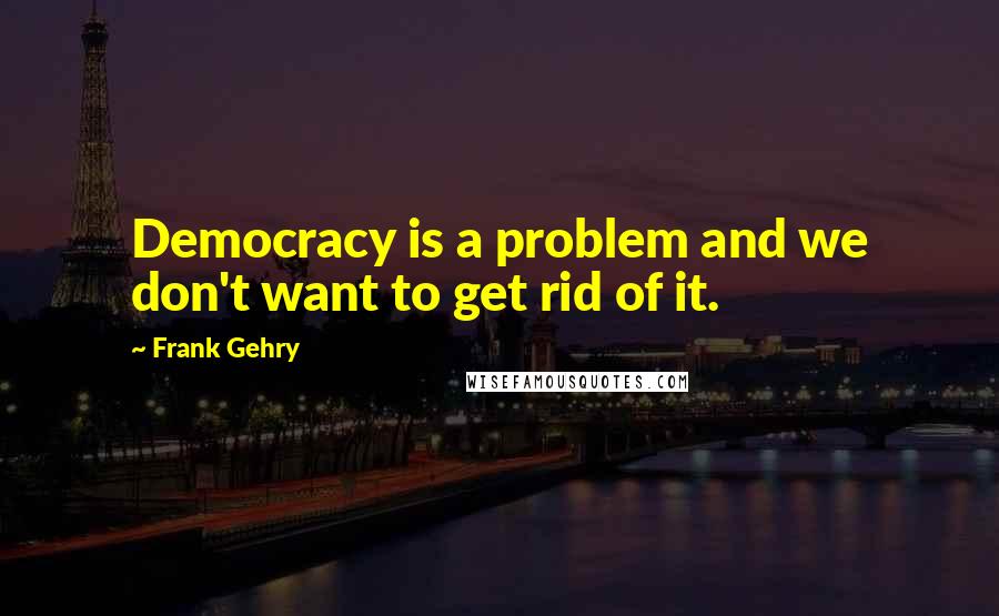 Frank Gehry Quotes: Democracy is a problem and we don't want to get rid of it.