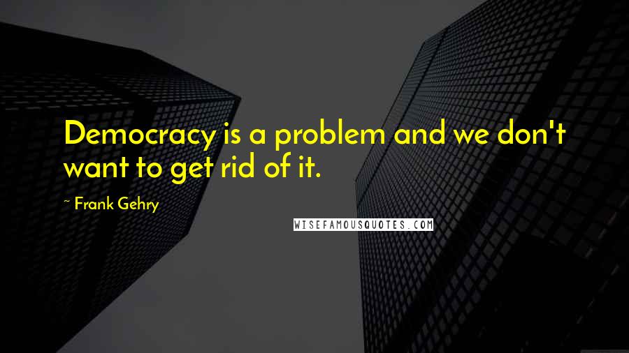 Frank Gehry Quotes: Democracy is a problem and we don't want to get rid of it.