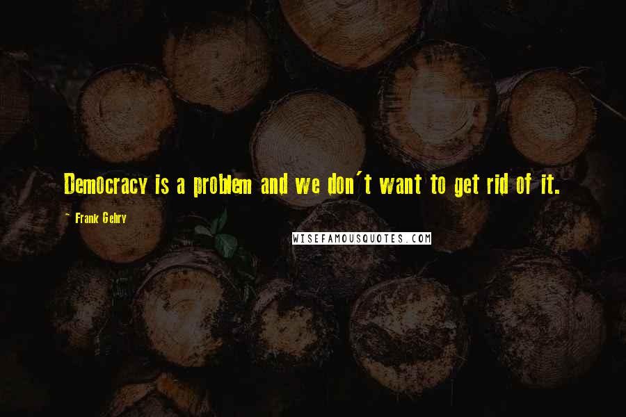 Frank Gehry Quotes: Democracy is a problem and we don't want to get rid of it.