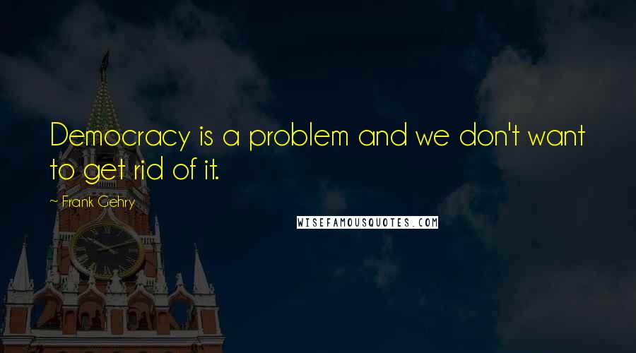 Frank Gehry Quotes: Democracy is a problem and we don't want to get rid of it.