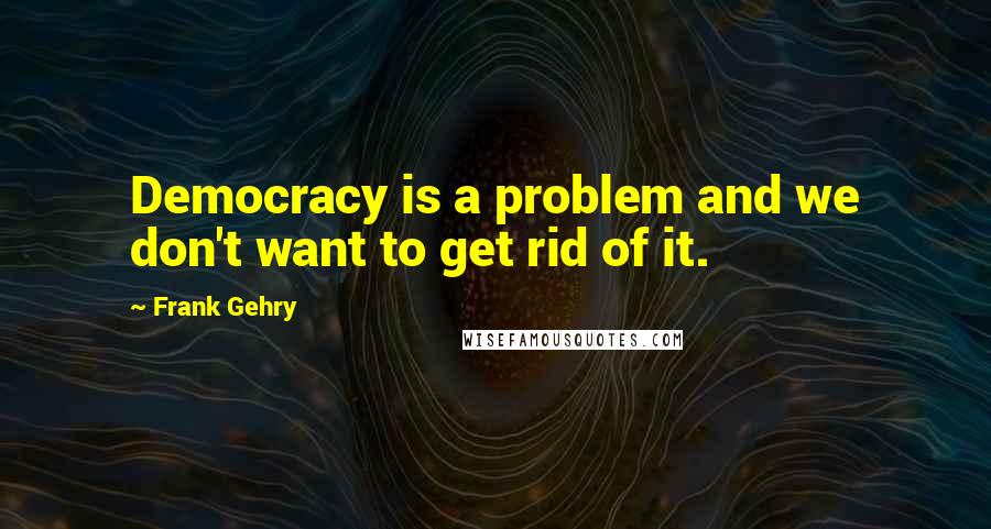 Frank Gehry Quotes: Democracy is a problem and we don't want to get rid of it.