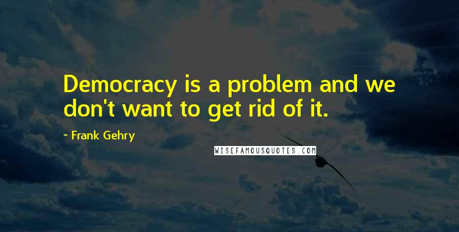 Frank Gehry Quotes: Democracy is a problem and we don't want to get rid of it.