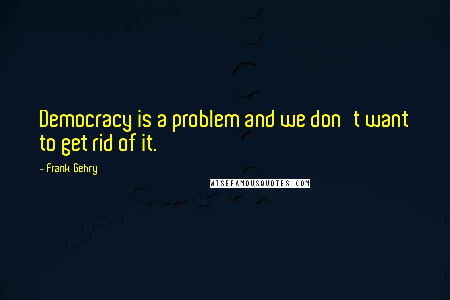 Frank Gehry Quotes: Democracy is a problem and we don't want to get rid of it.