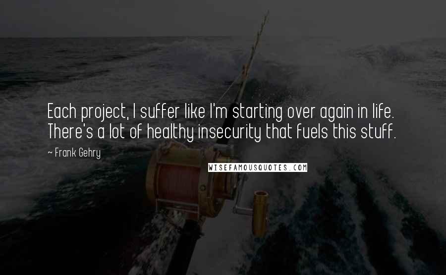 Frank Gehry Quotes: Each project, I suffer like I'm starting over again in life. There's a lot of healthy insecurity that fuels this stuff.