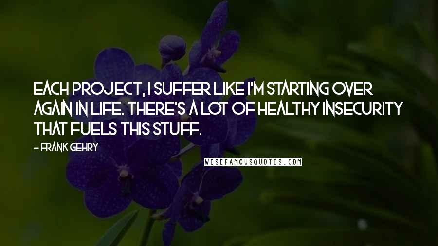 Frank Gehry Quotes: Each project, I suffer like I'm starting over again in life. There's a lot of healthy insecurity that fuels this stuff.