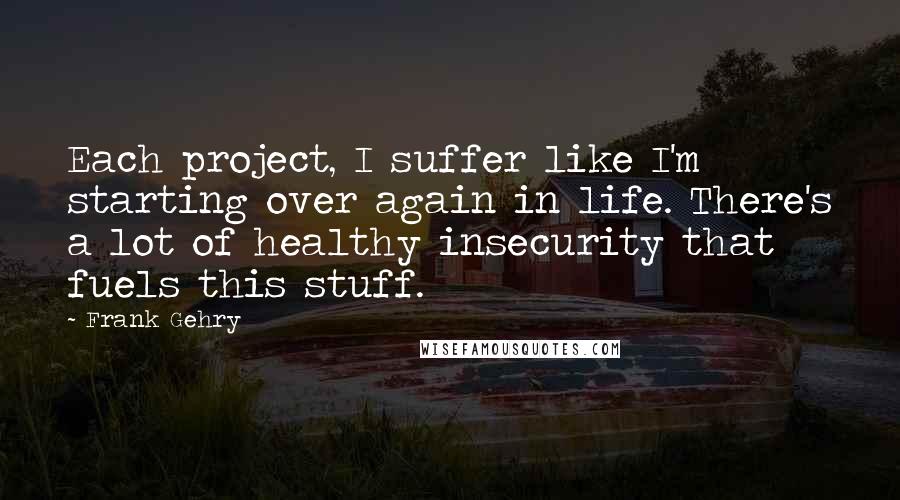 Frank Gehry Quotes: Each project, I suffer like I'm starting over again in life. There's a lot of healthy insecurity that fuels this stuff.