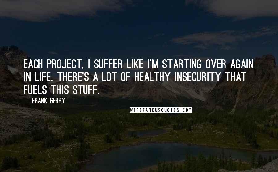 Frank Gehry Quotes: Each project, I suffer like I'm starting over again in life. There's a lot of healthy insecurity that fuels this stuff.