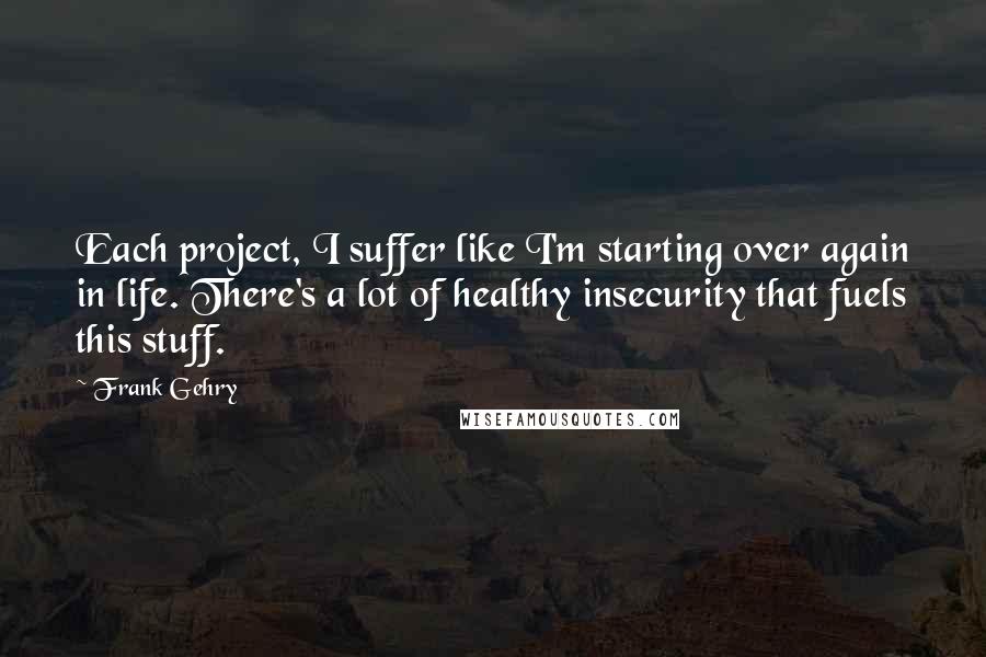 Frank Gehry Quotes: Each project, I suffer like I'm starting over again in life. There's a lot of healthy insecurity that fuels this stuff.