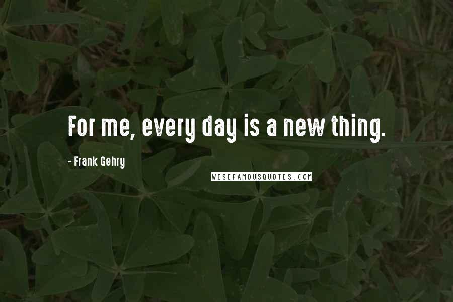 Frank Gehry Quotes: For me, every day is a new thing.