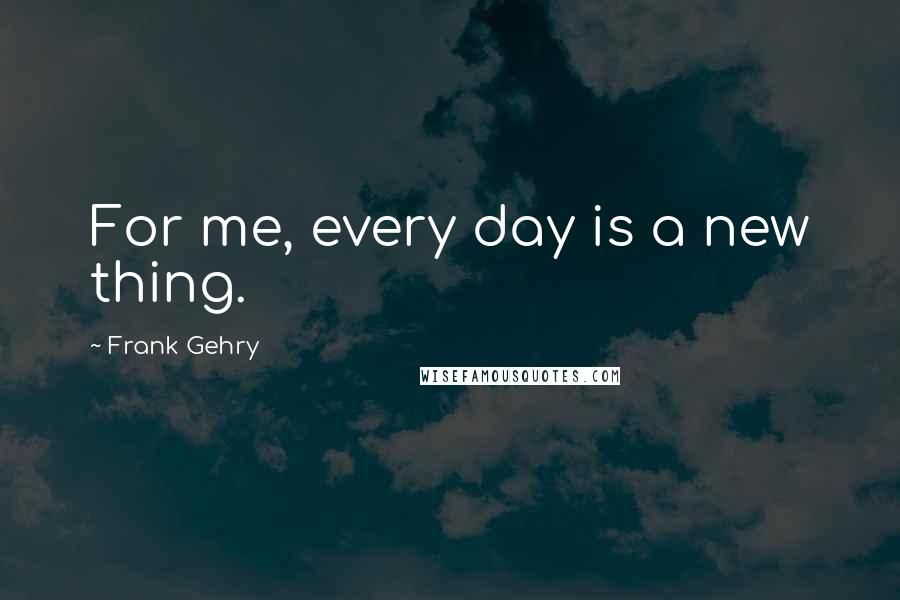 Frank Gehry Quotes: For me, every day is a new thing.