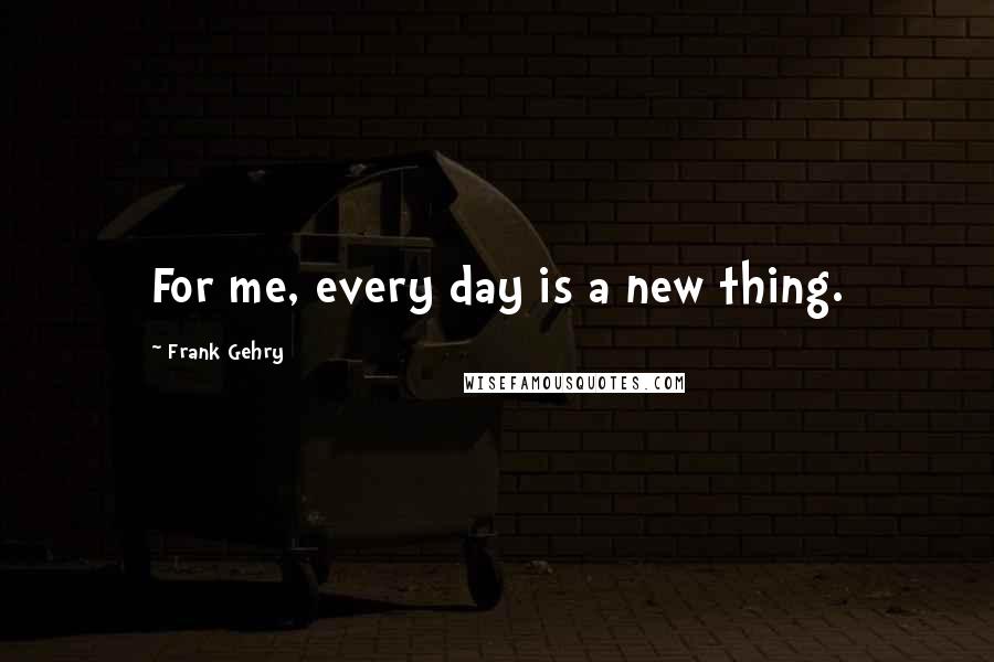 Frank Gehry Quotes: For me, every day is a new thing.