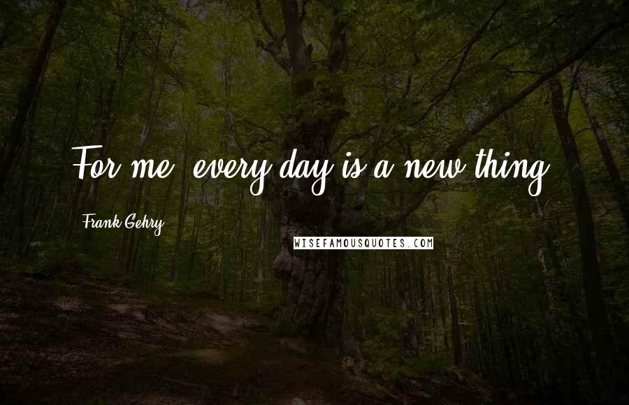 Frank Gehry Quotes: For me, every day is a new thing.