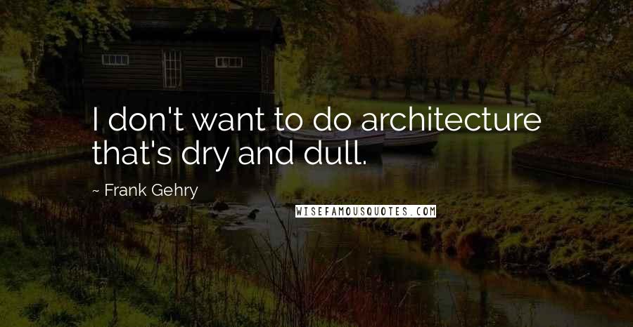 Frank Gehry Quotes: I don't want to do architecture that's dry and dull.