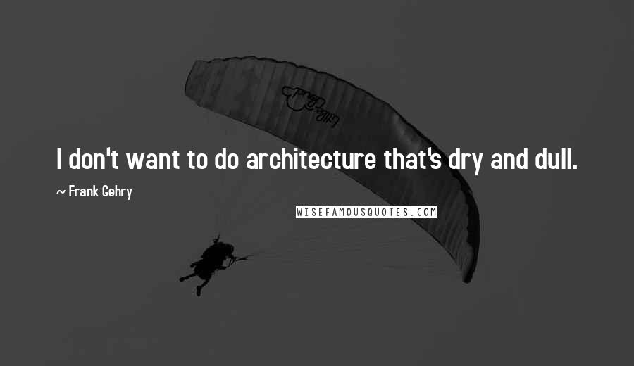 Frank Gehry Quotes: I don't want to do architecture that's dry and dull.