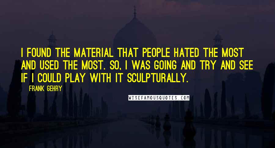 Frank Gehry Quotes: I found the material that people hated the most and used the most. So, I was going and try and see if I could play with it sculpturally.