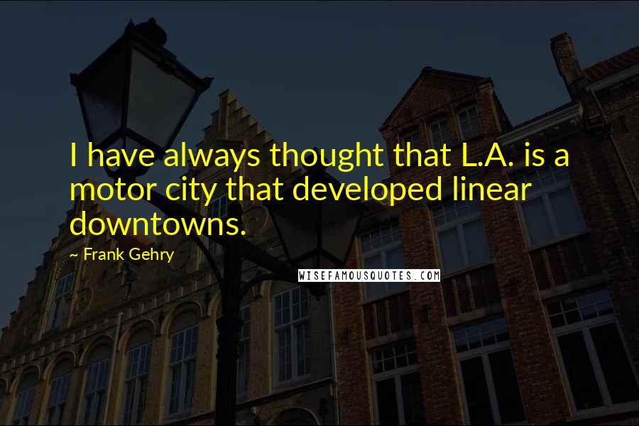 Frank Gehry Quotes: I have always thought that L.A. is a motor city that developed linear downtowns.