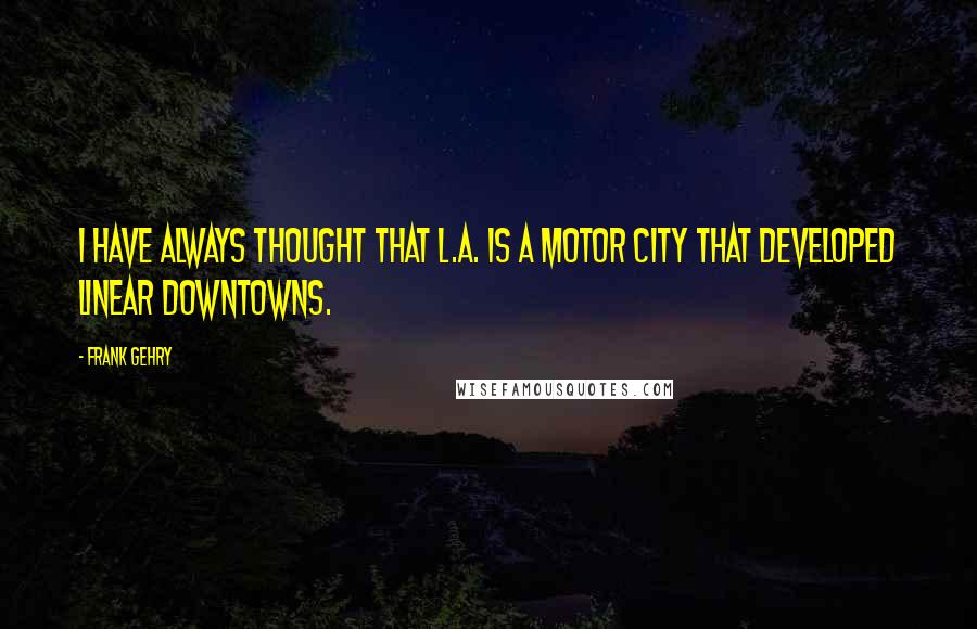 Frank Gehry Quotes: I have always thought that L.A. is a motor city that developed linear downtowns.