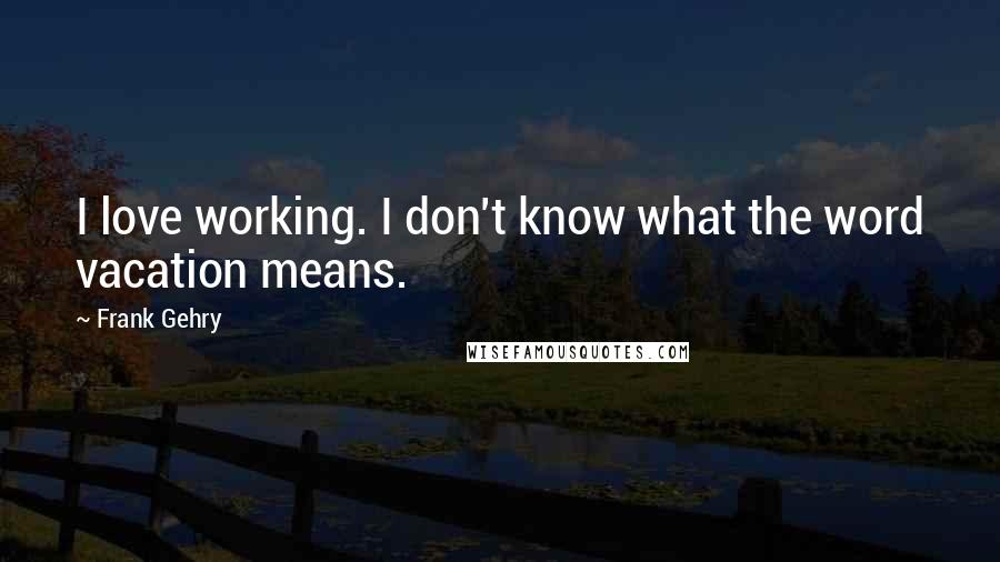 Frank Gehry Quotes: I love working. I don't know what the word vacation means.