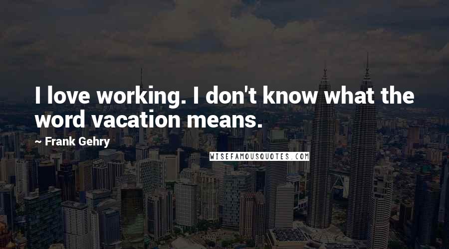 Frank Gehry Quotes: I love working. I don't know what the word vacation means.