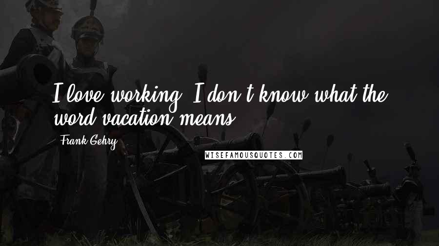 Frank Gehry Quotes: I love working. I don't know what the word vacation means.