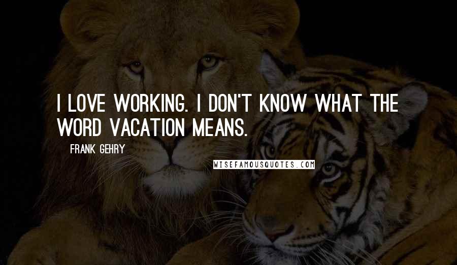 Frank Gehry Quotes: I love working. I don't know what the word vacation means.