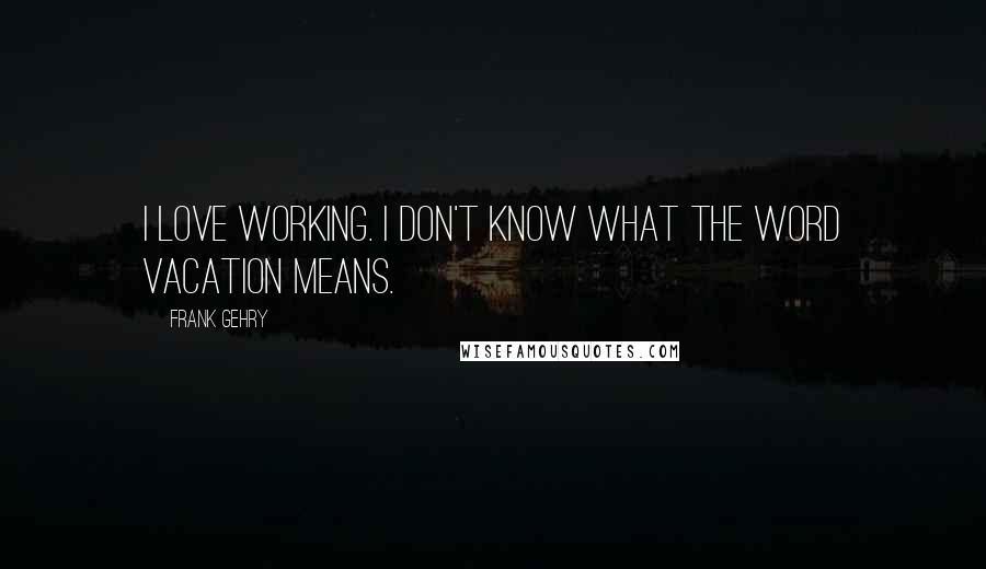 Frank Gehry Quotes: I love working. I don't know what the word vacation means.