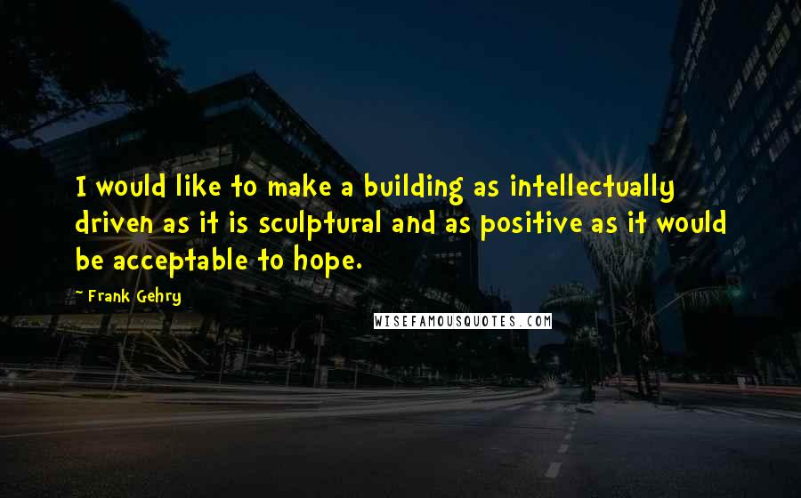 Frank Gehry Quotes: I would like to make a building as intellectually driven as it is sculptural and as positive as it would be acceptable to hope.