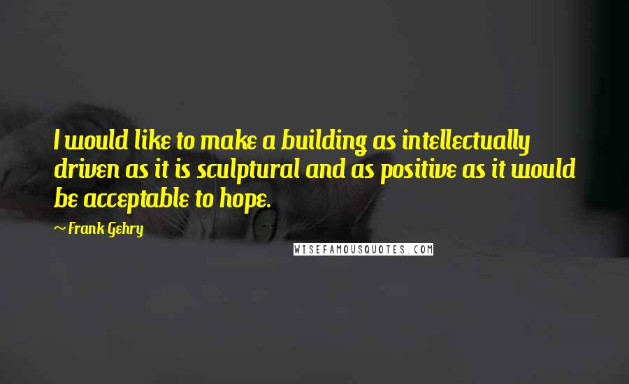 Frank Gehry Quotes: I would like to make a building as intellectually driven as it is sculptural and as positive as it would be acceptable to hope.