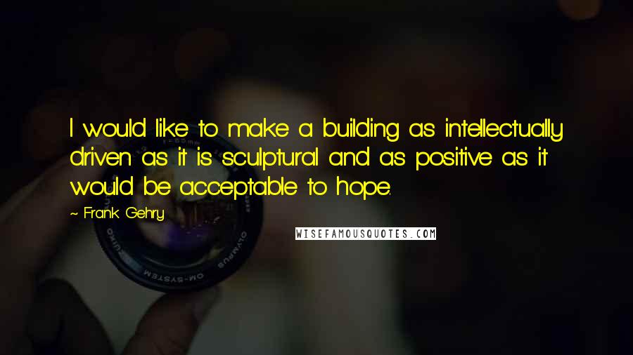 Frank Gehry Quotes: I would like to make a building as intellectually driven as it is sculptural and as positive as it would be acceptable to hope.