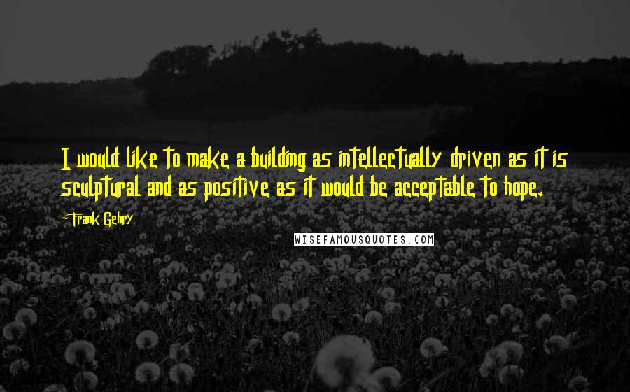 Frank Gehry Quotes: I would like to make a building as intellectually driven as it is sculptural and as positive as it would be acceptable to hope.