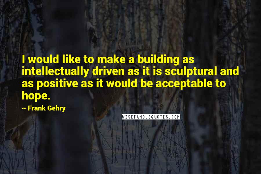 Frank Gehry Quotes: I would like to make a building as intellectually driven as it is sculptural and as positive as it would be acceptable to hope.